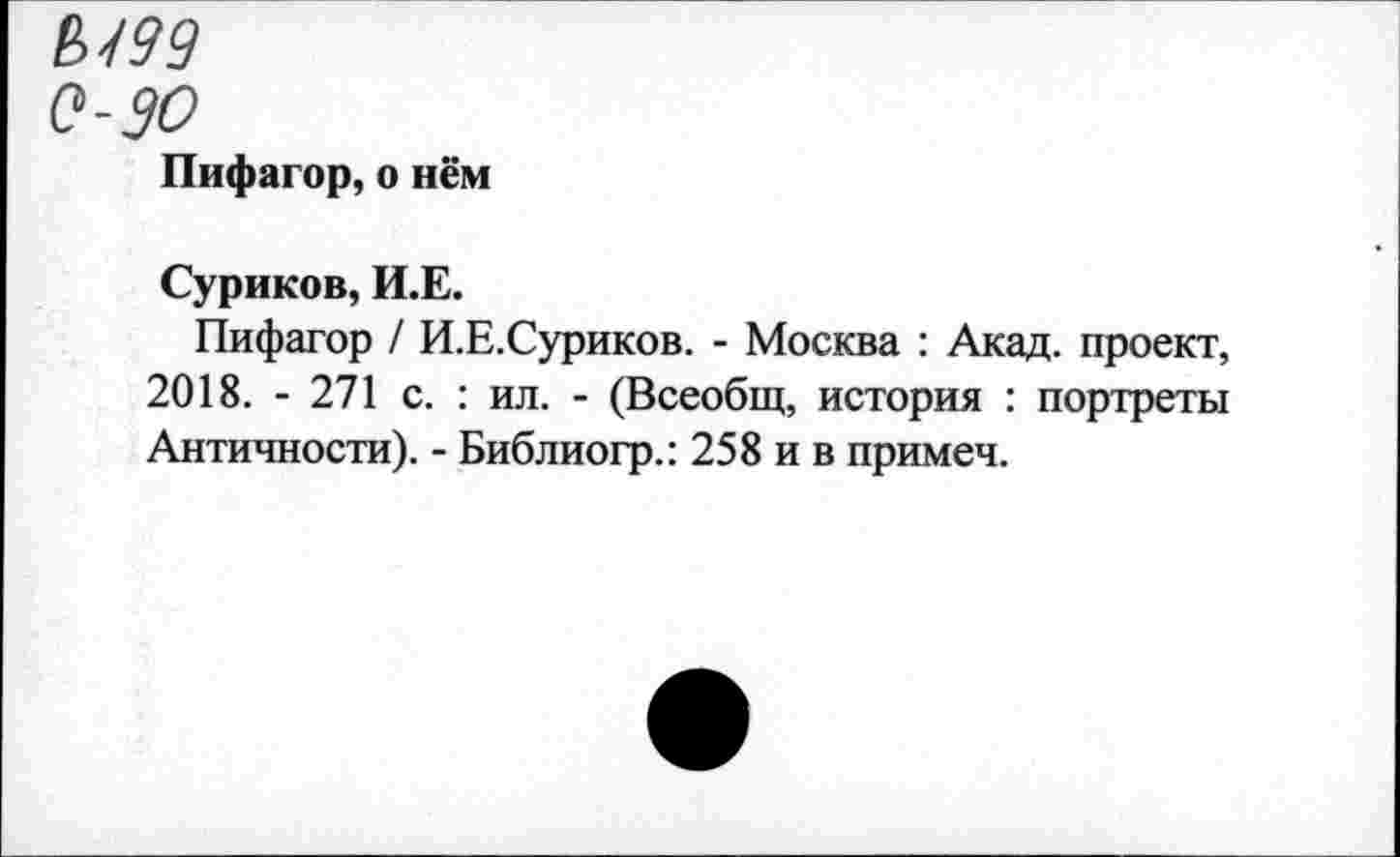 ﻿Ы99
0-90
Пифагор, о нём
Суриков, И.Е.
Пифагор / И.Е.Суриков. - Москва : Акад, проект, 2018. - 271 с. : ил. - (Всеобщ, история : портреты Античности). - Библиогр.: 258 и в примеч.